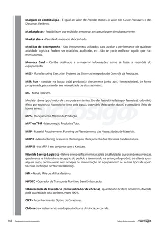 166 Todososdireitosreservados.Planejamentoecontroleorçamentário
Margem de contribuição - É igual ao valor das Vendas menos o valor dos Custos Variáveis e das
Despesas Variáveis.
Marketplaces - Possibilitam que múltiplas empresas se comuniquem simultaneamente.
Market share - Parcela do mercado abocanhada.
Medidas de desempenho - São instrumentos utilizados para avaliar a performance de qualquer
atividade logística. Podem ser relatórios, auditorias, etc. Não se pode melhorar aquilo que não
mensuramos.
Memory Card - Cartão destinado a armazenar informações como se fosse a memória do
equipamento.
MES - Manufacturing Execution Systems ou Sistemas Integrados de Controle da Produção.
Milk Run - consiste na busca do(s) produto(s) diretamente junto ao(s) fornecedor(es), de forma
programada,para atender sua necessidade de abastecimento.
ML - Milha Terrestre.
Modais-sãoostipos/meiosdetransporteexistentes.Sãoelesferroviário(feitoporferrovias),rodoviário
(feito por rodovias), hidroviário (feito pela água), dutoviário (feito pelos dutos) e aeroviário (feito de
forma aérea).
MPS - Planejamento-Mestre da Produção.
MPT ou TPM - Manutenção Produtiva Total.
MRP - Material Requirements Planning ou Planejamento das Necessidades de Materiais.
MRP II - Manufacturing Resources Planning ou Planejamento dos Recursos da Manufatura.
MRP III - é o MRP II em conjunto com o Kanban.
	
NíveldeServiçoLogístico- Refere-se especificamente à cadeia de atividades que atendem as vendas,
geralmente se iniciando na recepção do pedido e terminando na entrega do produto ao cliente e,em
alguns casos, continuando com serviços ou manutenção do equipamento ou outros tipos de apoio
técnico.(definição de Warren Blanding).
NM – Nautic Mile ou Milha Marítima.
NVOCC - Operador de Transporte Marítimo Sem Embarcação.
	
Obsolecência de Inventário (como indicador de eficácia) - quantidade de itens obsoletos,dividida
pela quantidade total de itens,vezes 100%.
OCR - Reconhecimento Óptico de Caracteres.
Odômetro - Instrumento usado para indicar a distância percorrida.
 