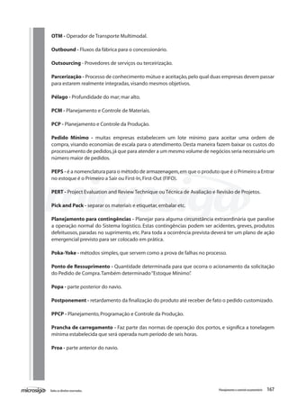 167Todososdireitosreservados. Planejamentoecontroleorçamentário
OTM - Operador de Transporte Multimodal.
Outbound - Fluxos da fábrica para o concessionário.
Outsourcing - Provedores de serviços ou terceirização.
	
Parcerização - Processo de conhecimento mútuo e aceitação,pelo qual duas empresas devem passar
para estarem realmente integradas,visando mesmos objetivos.
Pélago - Profundidade do mar; mar alto.
PCM - Planejamento e Controle de Materiais.
PCP - Planejamento e Controle da Produção.
Pedido Mínimo - muitas empresas estabelecem um lote mínimo para aceitar uma ordem de
compra, visando economias de escala para o atendimento. Desta maneira fazem baixar os custos do
processamento de pedidos,já que para atender a um mesmo volume de negócios seria necessário um
número maior de pedidos.
PEPS - é a nomenclatura para o método de armazenagem,em que o produto que é o Primeiro a Entrar
no estoque é o Primeiro a Sair ou First-In,First-Out (FIFO).
PERT - Project Evaluation and Review Technique ou Técnica de Avaliação e Revisão de Projetos.
Pick and Pack - separar os materiais e etiquetar,embalar etc.
Planejamento para contingências - Planejar para alguma circunstância extraordinária que paralise
a operação normal do Sistema logístico. Estas contingências podem ser acidentes, greves, produtos
defeituosos, paradas no suprimento, etc. Para toda a ocorrência prevista deverá ter um plano de ação
emergencial previsto para ser colocado em prática.
Poka-Yoke - métodos simples,que servem como a prova de falhas no processo.
Ponto de Ressuprimento - Quantidade determinada para que ocorra o acionamento da solicitação
do Pedido de Compra.Também determinado“Estoque Mínimo”.
Popa - parte posterior do navio.
Postponement - retardamento da finalização do produto até receber de fato o pedido customizado.
PPCP - Planejamento,Programação e Controle da Produção.
Prancha de carregamento - Faz parte das normas de operação dos portos, e significa a tonelagem
mínima estabelecida que será operada num período de seis horas.
Proa - parte anterior do navio.
 