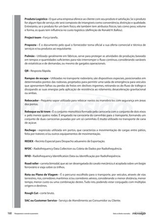 168 Todososdireitosreservados.Planejamentoecontroleorçamentário
Produto Logístico - O que uma empresa oferece ao cliente com seu produto é satisfação.Se o produto
for algum tipo de serviço,ele será composto de intangíveis como conveniência,distinção e qualidade.
Entretanto, se o produto for um bem físico, ele também tem atributos físicos, tais como peso, volume
e forma,os quais tem influência no custo logístico.(definição de Ronald H.Ballou).
Project team - Força tarefa.
Proposta - É o documento pelo qual o fornecedor torna oficial a sua oferta comercial e técnica de
serviços e/ou produtos ao requisitante.
Pulmão - Utilizado geralmente em fábricas, serve para proteger as atividades de produção, baseado
em tempos e quantidades suficientes para não interromper o fluxo contínuo, considerando variáveis
de estatísticas e de demandas,ou mesmo de gargalos operacionais.
	
QR - Resposta Rápida.
	
Rampas de escape - Utilizadas no transporte rodoviário, são dispositivos especiais, posicionados em
determinados pontos das rodovias, projetados para permitir uma saída de emergência para veículos
que apresentem falhas ou perdas de freios em declives íngremes, retirando-os do fluxo de tráfego e
dissipando as suas energias pela aplicação de resistência ao rolamento, desaceleração gravitacional
ou ambas.
Rebocador - Pequeno vapor utilizado para rebocar navios ou manobrá-los com segurança em áreas
dos portos.
Reboque ou bi-trem - É o conjunto monolítico formado pela carroceria com o conjunto de dois eixos
e pelo menos quatro rodas. É engatado na carroceria do caminhão para o transporte, formando um
conjunto de duas carrocerias puxadas por um só caminhão. É muito utilizado no transporte de cana
de açúcar.
Rechego - expressão utilizada em portos, que caracteriza a movimentação de cargas entre pátios,
feita por tratores e/ou outros equipamentos de movimentação.
REDEX - Recinto Especial para Despacho aduaneiro de Exportação.
RFDC - Radiofrequency Data Collection ou Coleta de Dados por Radiofrequência.
RFID - Radiofrequency Identification Data ou Identificação por Radiofreqüência.
Road railer - carreta bimodal,que ao ser desengatada do cavalo mecânico,é acoplada sobre um bogie
ferroviário e viaja sobre os trilhos.
Rota ou Plano de Viagem - É o percurso escolhido para o transporte, por veículos, através de vias
terrestres, rios, corredores marítimos e/ou corredores aéreos, considerando a menor distância, menor
tempo, menor custo ou uma combinação destes.Tudo isto, podendo estar conjugado com múltiplas
origens e destinos.
Rough Cut - corte bruto.
	
SAC ou Customer Service - Serviço de Atendimento ao Consumidor ou Cliente.
 