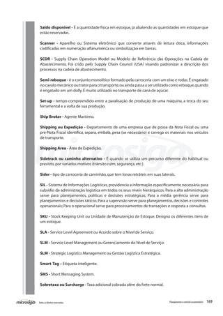 169Todososdireitosreservados. Planejamentoecontroleorçamentário
Saldo disponível - É a quantidade física em estoque, já abatendo as quantidades em estoque que
estão reservadas.
Scanner - Aparelho ou Sistema eletrônico que converte através de leitura ótica, informações
codificadas em numeração alfanumérica ou simbolização em barras.
SCOR - Supply Chain Operation Model ou Modelo de Referência das Operações na Cadeia de
Abastecimento. Foi crido pelo Supply Chain Council (USA) visando padronizar a descrição dos
processos na cadeia de abastecimento.
Semi-reboque - é o conjunto monolítico formado pela carroceria com um eixo e rodas.É engatado
nocavalomecânicooutratorparaotransporte,ouaindapassaaserutilizadocomoreboque,quando
é engatado em um dolly.É muito utilizado no transporte de cana de açúcar.
Set-up - tempo compreendido entre a paralisação de produção de uma máquina, a troca do seu
ferramental e a volta de sua produção.
Ship Broker - Agente Marítimo.
Shipping ou Expedição - Departamento de uma empresa que de posse da Nota Fiscal ou uma
pré-Nota Fiscal identifica, separa, embala, pesa (se necessário) e carrega os materiais nos veículos
de transporte.
Shipping Area - Área de Expedição.
Sidetrack ou caminho alternativo - É quando se utiliza um percurso diferente do habitual ou
previsto,por variados motivos (trânsito ruim,segurança,etc.).
Sider - tipo de carroceria de caminhão,que tem lonas retráteis em suas laterais.
SIL - Sistema de Informações Logísticas,providencia a informação especificamente necessária para
subsídio da administração logística em todos os seus níveis hierárquicos. Para a alta administração
serve para planejamentos, políticas e decisões estratégicas; Para a média gerência serve para
planejamentos e decisões táticos;Para a supervisão serve para planejamentos,decisões e controles
operacionais; Para o operacional serve para processamentos de transações e resposta a consultas.
SKU - Stock Keeping Unit ou Unidade de Manutenção de Estoque. Designa os diferentes itens de
um estoque.
SLA - Service Level Agreement ou Acordo sobre o Nível de Serviço.
SLM - Service Level Management ou Gerenciamento do Nível de Serviço.
SLM - Strategic Logistics Management ou Gestão Logística Estratégica.
Smart-Tag – Etiqueta inteligente.
SMS - Short Mensaging System.
Sobretaxa ou Surcharge - Taxa adicional cobrada além do frete normal.
 