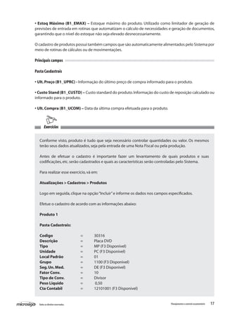 17Todososdireitosreservados. Planejamentoecontroleorçamentário
Exercícios
Conforme visto, produto é tudo que seja necessário controlar quantidades ou valor. Os mesmos
terão seus dados atualizados,seja pela entrada de uma Nota Fiscal ou pela produção.
Antes de efetuar o cadastro é importante fazer um levantamento de quais produtos e suas
codificações,etc.serão cadastrados e quais as características serão controladas pelo Sistema.
Para realizar esse exercício,vá em:
Atualizações > Cadastros > Produtos
Logo em seguida,clique na opção“Incluir”e informe os dados nos campos especificados.
Efetue o cadastro de acordo com as informações abaixo:
Produto 1
Pasta Cadastrais:
	
Codigo			 = 	 30316
Descrição		 = 	 Placa DVD
Tipo			 = 	 MP (F3 Disponivel)
Unidade	 	 = 	 PC (F3 Disponivel)
Local Padrão		 = 	 01
Grupo			 = 	 1100 (F3 Disponivel)
Seg.Un.Med.		 = 	 DE (F3 Disponivel)
Fator Conv.		 = 	 10
Tipo de Conv.		 = 	 Divisor
Peso Liquido		 =	 0,50
Cta Contabil		 = 	 12101001 (F3 Disponivel)
• Estoq Máximo (B1_EMAX) – Estoque máximo do produto. Utilizado como limitador de geração de
previsões de entrada em rotinas que automatizam o cálculo de necessidades e geração de documentos,
garantindo que o nível do estoque não seja elevado desnecessariamente.
O cadastro de produtos possui também campos que são automaticamente alimentados pelo Sistema por
meio de rotinas de cálculos ou de movimentações.
Principais campos
Pasta Casdastrais
• Ult.Preço (B1_UPRC) - Informação do último preço de compra informado para o produto.
• Custo Stand (B1_CUSTD) – Custo standard do produto.Informação do custo de reposição calculado ou
informado para o produto.
• Ult.Compra (B1_UCOM) – Data da última compra efetuada para o produto.
 