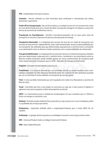 171Todososdireitosreservados. Planejamentoecontroleorçamentário
TPA - Trabalhadores Portuários Avulsos.
Trackstar - Veículo utilizado no setor ferroviário para verificação e manutenção dos trilhos,
dormentes e geometria.
Trade-off ou Compensação - Na sua forma básica,o resultado incorre em um aumento de custos
em uma determinada área com o intuito de obter uma grande vantagem em relação as outras (em
termos de aumento de rendimento e lucro).
Transbordo ou Transhipment - Transferir mercadorias/produtos de um para outro meio de
transporte ou veículo,no decorrer do percurso da operação de entrega.
Transporte Intermodal - é a integração dos serviços de mais de um modo de transporte, com
emissão de documentos independentes, onde cada transportador assume responsabilidade por
seu transporte.São utilizados para que determinada carga percorra o caminho entre o remetente
e seu destinatário,entre os diversos modais existentes,com a responsabilidade do embarcador.
TransporteMultimodal-éaintegraçãodosserviçosdemaisdeummododetransporte,utilizados
para que determinada carga percorra o caminho entre o remetente e seu destinatário, entre os
diversos modais existentes, sendo emitido apenas um único conhecimento de transporte pelo
único responsável pelo transporte,que é o OTM - Operador de Transporte Multimodal.
Trapiche - Armazém de mercadorias junto ao cais.
Treminhões - é o conjunto formado por um caminhão normal ou cavalo mecânico mais semi-
reboque, engatado em dois reboques, formando assim um conjunto de três carrocerias puxadas
por um só caminhão.É muito utilizado no transporte de cana de açúcar.
Trick - é uma asa-delta motorizada que vem equipada com rodas e/ou flutuadores e assentos de
fibra de vidro.
Truck - Caminhão que tem o eixo duplo na carroceria; ou seja, são 2 eixos juntos. O objetivo é
agüentar mais peso e propiciar melhor desempenho ao veículo.
	
UEPS - é a nomenclatura para o método de armazenagem, em que o produto que é o Último a
Entrar no estoque é o primeiro a sair.
Umland - Entende-se pelo ambiente físico portuário;ou seja,o porto em si,suas instalações,tarifas
e a qualidade dos serviços que presta.
Uniqueness - expressão utilizada sobre a organização/empresa que é muito difícil de ser
copiada.
Unitização - é agregar diversos pacotes ou embalagens menores numa carga unitária maior.
UPC - Universal Product Code ou Código Universal de Produto.
	
VAN - Value Added Network.
 