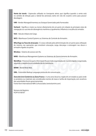172 Todososdireitosreservados.Planejamentoecontroleorçamentário
Vento de través - Expressão utilizada no transporte aéreo, que significa quando o vento está
no sentido de direção para a lateral da aeronave, tanto em vôo de cruzeiro como para pouso/
decolagem.
VMI - Vendor Managed Inventory ou Estoque Gerenciado pelo Fornecedor.
Vorland - Significa o maior ou menor afastamento de um porto em relação às principais rotas de
navegação ou sua área de abrangência marítima e,igualmente,influência a escolha do armador.
VUC - Veículo Urbano de Carga.
	
WCS - Warehouse Control Systems ou Sistemas de Controle de Armazém.
Wharfage ou Taxa de atracação - É a taxa cobrada pela administração de um porto para utilização
do mesmo, nas operações que envolvem atracação, carga, descarga e estocagem nas docas e
armazéns ligados ao porto.
Wireless - Sistema de acesso sem fio.
WMS - Warehouse Management Systems ou Sistemas de Gerenciamento de Armazém.
Workflow-Processo no qual a informação flui por toda organização,de maneira rápida e organizada,
seguindo a seqüência pré-estabelecida de tramitação.
WWW - World Wide Web.
XML - Extensible Markup Language protocolo de comunicação.
	
Zona de Livre Comércio ou Zona Franca - é uma zona (local ou região de um estado ou país) onde
os produtos ou materiais são considerados isentos de taxas e tarifas de importação, com anuência
das autoridades fiscais governamentais.
Fonte:Kom International ABPL & Associados (www.komint.com)
Número de Registro:
PCPP10190707
 