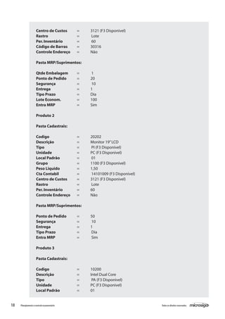 18 Todososdireitosreservados.Planejamentoecontroleorçamentário
Centro de Custos 	 = 	 3121 (F3 Disponivel)
Rastro			 =	 Lote		
Per.Inventário		 =	 60
Código de Barras	 = 	 30316
Controle Endereço	 = 	 Não
Pasta MRP/Suprimentos:
Qtde Embalagem	 =	 1
Ponto de Pedido	 = 	 20
Segurança		 =	 10
Entrega		 = 	 1
Tipo Prazo		 = 	 Dia
Lote Econom.		 = 	 100
Entra MRP		 = 	 Sim
Produto 2
Pasta Cadastrais:
Codigo			 = 	 20202
Descrição		 = 	 Monitor 19”LCD
Tipo			 =	 PI (F3 Disponivel)
Unidade		 = 	 PC (F3 Disponivel)
Local Padrão		 =	 01
Grupo			 = 	 1100 (F3 Disponivel)
Peso Liquido		 = 	 1,50
Cta Contabil		 =	 14101009 (F3 Disponivel)
Centro de Custos	 = 	 3121 (F3 Disponivel)
Rastro			 =	 Lote
Per.Inventário		 = 	 60
Controle Endereço	 = 	 Não
Pasta MRP/Suprimentos:
Ponto de Pedido	 = 	 50
Segurança		 =	 10
Entrega		 = 	 1
Tipo Prazo		 =	 Dia
Entra MRP		 =	 Sim
Produto 3
Pasta Cadastrais:
Codigo			 = 	 10200
Descrição		 = 	 Intel Dual Core
Tipo			 =	 PA (F3 Disponivel)
Unidade		 = 	 PC (F3 Disponivel)
Local Padrão		 = 	 01
 