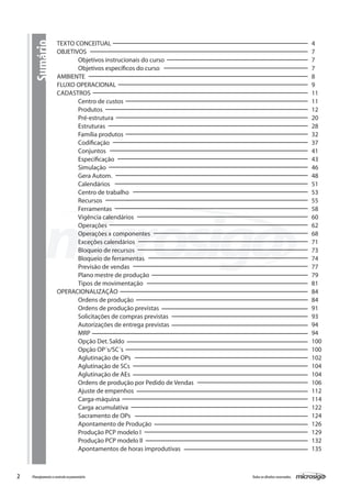 2 Todososdireitosreservados.Planejamentoecontroleorçamentário
TEXTO CONCEITUAL									 	 4
OBJETIVOS											 7
	 Objetivos instrucionais do curso							 7
	 Objetivos específicos do curso								 7
AMBIENTE											 8
FLUXO OPERACIONAL										 9
CADASTROS											 11
	 Centro de custos									 11
	 Produtos										 12
	 Pré-estrutura										 20
	 Estruturas										 28
	 Família produtos									 32
	 Codificação										 37
	 Conjuntos										 41
	 Especificação										 43
	 Simulação										 46
	 Gera Autom.										 48
	 Calendários										 51
	 Centro de trabalho									 53
	 Recursos										 55
	 Ferramentas										 58
	 Vigência calendários									 60
	 Operações										 62
	 Operações x componentes								 68
	 Exceções calendários									 71
	 Bloqueio de recursos									 73
	 Bloqueio de ferramentas								 74
	 Previsão de vendas									 77
	 Plano mestre de produção								 79
	 Tipos de movimentação								 81
OPERACIONALIZAÇÃO										 84
	 Ordens de produção									 84
	 Ordens de produção previstas								 91
	 Solicitações de compras previstas							 93
	 Autorizações de entrega previstas							 94
	 MRP											 94
	 Opção Det.Saldo									 100
	 Opção OP´s/SC´s									 100
	 Aglutinação de OPs									 102
	 Aglutinação de SCs									 104
	 Aglutinação de AEs									 104
	 Ordens de produção por Pedido de Vendas						 106
	 Ajuste de empenhos									 112
	 Carga-máquina										 114
	 Carga acumulativa									 122
	 Sacramento de OPs									 124
	 Apontamento de Produção								 126
	 Produção PCP modelo I									 129
	 Produção PCP modelo II								 132
	 Apontamentos de horas improdutivas							 135
Sumário
 