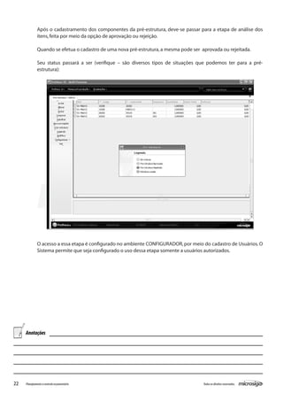 22 Todososdireitosreservados.Planejamentoecontroleorçamentário
Após o cadastramento dos componentes da pré-estrutura, deve-se passar para a etapa de análise dos
itens,feita por meio da opção de aprovação ou rejeição.
Quando se efetua o cadastro de uma nova pré-estrutura,a mesma pode ser aprovada ou rejeitada.
Seu status passará a ser (verifique – são diversos tipos de situações que podemos ter para a pré-
estrutura):
O acesso a essa etapa é configurado no ambiente CONFIGURADOR, por meio do cadastro de Usuários.O
Sistema permite que seja configurado o uso dessa etapa somente a usuários autorizados.
Anotações
 