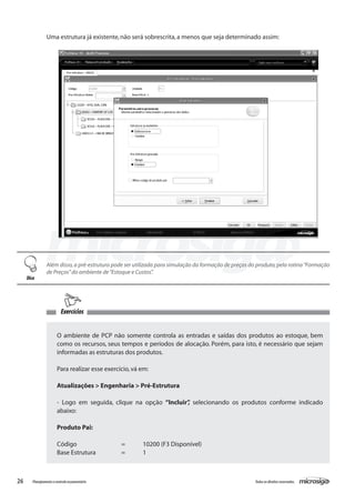 26 Todososdireitosreservados.Planejamentoecontroleorçamentário
Uma estrutura já existente,não será sobrescrita,a menos que seja determinado assim:
Além disso,a pré-estrutura pode ser utilizada para simulação da formação de preços do produto,pela rotina“Formação
de Preços”do ambiente de“Estoque e Custos”.
Dica
Exercícios
O ambiente de PCP não somente controla as entradas e saídas dos produtos ao estoque, bem
como os recursos, seus tempos e períodos de alocação. Porém, para isto, é necessário que sejam
informadas as estruturas dos produtos.
Para realizar esse exercício,vá em:
Atualizações > Engenharia > Pré-Estrutura
- Logo em seguida, clique na opção “Incluir”, selecionando os produtos conforme indicado
abaixo:
Produto Pai:
Código			 =	 10200 (F3 Disponível)
Base Estrutura		 =	 1
 