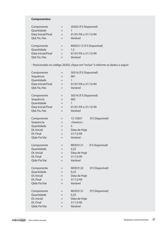 27Todososdireitosreservados. Planejamentoecontroleorçamentário
Componentes:
Componente		 =	 20202 (F3 Disponível)
Quantidade		 =	 1
Data Inicial/Final	 =	 01/01/XX a 31/12/49
Qtd.Fix./Var.		 =	 Variável
Componente		 =	 MOD3113 (F3 Disponível)
Quantidade		 =	 1,5
Data Inicial/Final	 =	 01/01/XX a 31/12/49
Qtd.Fix./Var.		 =	 Variável
- Posicionado no código 20202,clique em“incluir”e informe os dados a seguir:
Componente		 =	 30316 (F3 Disponível)
Sequência		 =	 001
Quantidade		 =	 1
Data Inicial/Final	 =	 01/01/XX a 31/12/49
Qtd.Fix./Var.		 =	 Variável
Componente		 =	 30316 (F3 Disponível)
Sequência		 =	 002
Quantidade		 =	 1
Data Inicial/Final	 =	 01/01/XX a 31/12/49
Qtd.Fix./Var.		 =	 Variável
Componente		 =	 15.15057 (F3 Disponivel)
Sequencia		 =	 <branco>
Quantidade		 =	 5
Dt.Inicial		 =	 Data de Hoje
Dt.Final		 =	 31/12/49
Qtde Fix/Var		 =	 Variável
Componente		 =	 MOD3121 (F3 Disponivel)
Quantidade		 =	 0,25
Dt.Inicial		 =	 Data de Hoje
Dt.Final		 =	 31/12/49
Qtde Fix/Var		 =	 Variável
Componente		 =	 MOD3122 (F3 Disponivel)
Quantidade		 =	 0,25
Dt.Inicial		 =	 Data de Hoje
Dt.Final		 =	 31/12/49
Qtde Fix/Var		 =	 Variável
Componente		 =	 MOD3131 (F3 Disponivel)
Quantidade		 =	 0,25
Dt.Inicial		 =	 Data de Hoje
Dt.Final		 =	 31/12/49
Qtde Fix/Var		 =	 Variável
 