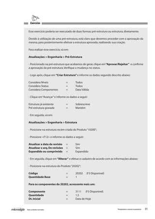 31Todososdireitosreservados. Planejamentoecontroleorçamentário
Esse exercício poderia ser executado de duas formas:pré-estrutura ou estrutura,diretamente.
Devido à utilização de uma pré-estrutura, está claro que devemos proceder com a aprovação da
mesma,para posteriormente efetivar a estrutura aprovada,realizando sua criação.
Para realizar esse exercício,vá em:
Atualizações > Engenharia > Pré-Estrutura
- Posicionado na pré-estrutura que acabamos de gerar,clique em“Aprovar/Rejeitar” e confirme
a aprovação da pré-estrutura.Verifique a mudança no status.
- Logo após,clique em “Criar Estrutura”e informe os dados segundo descrito abaixo:
Considera Níveis		 =	 Todos
Considera Status		 =	 Todos
Considera Componentes	 =	 Data Válida
- Clique em“Avançar”e informe os dados a seguir:
Estrutura já existente		 =	 Sobrescreve
Pré-estrutura gravada		 =	 Mantém
- Em seguida,vá em:
Atualizações > Engenharia > Estrutura
- Posicione na estrutura recém criada do Produto“10200”;
- Pressione <F12> e informe os dados a seguir:
Atualizar a data da revisão	 =	 Sim
Atualizar o arq.De revisões	 =	 Sim
Expandido ou comprimido	 =	 Expandido
- Em seguida,clique em “Alterar” e efetue o cadastro de acordo com as informações abaixo:
- Posicione na estrutura do Produto“20202”:
Código 			 =	 20202 (F3 Disponivel)
Quantidade Base		 =	 1
Para os componentes do 20202,acrescente mais um:
Componente			 =	 3111 (F3 Disponivel)
Quantidade			 =	 1,5
Dt.Inicial			 =	 Data de Hoje
Exercícios
 