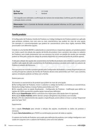 32 Todososdireitosreservados.Planejamentoecontroleorçamentário
Famíliaprodutos
O Configurador de Produtos, Família de Produtos ou Código Inteligente de Produto poderá ser aplicado
para produtos similares, mas com uma ou mais características que podem ter mais de uma opção.
Um exemplo é o microcomputador que poderá ter características como disco rígido, memória RAM,
processador com diferentes opções.
Criando-se uma família MICRO e cadastrando as características e respectivas opções,um produto poderá
ser criado a partir da seleção das opções da família de produto. Caso o produto não esteja no cadastro
de Produtos, será criado juntamente com sua estrutura. Ao incluir um pedido de vendas, por exemplo,
poderá ser feita pelo campo de código do produto digitando-se o nome da família de produto apenas.
A tela para seleção das opções das características da família de produtos será exibida e o usuário poderá
escolher cada opção de cada característica.Ao final deste processo,o produto será criado no cadastro de
Produto e cadastro de Estruturas.
ParaquepossaserincluídooprodutogeradopeloConfiguradordeProdutos,ocampodisponívelparauso
na tela principal do cadastro da Família de Produtos deverá estar preenchido com “Sim”; caso contrário,
apenas simulações poderão ser feitas com a família.
Roteiro para uso:
1) Levantar as características do produto que podem ter mais de uma opção.
2) No Configurador de Produtos, incluir e cadastrar o código da família e, no browse, as características.
Mantenha Código Padrão e Campo Padrão preenchidos com“Sim”.
3) Em seguida, entre na opção Atualizações – Configurador de Produtos - Codificação para definir as
opções de CADA característica (prefira opção manual para definição).
4) Na opção Especificação,definir a estrutura e/ou regras para cada opção (item 4 é opcional).
5) Na opção Dados Padrões,definir demais campos obrigatórios do produto a ser incluído.
6) Após o fim do cadastramento das opções e especificação, acione alterar e trocar o campo“Disponível
para Uso”para“Sim”.
Experimente:
Use a opção Simulação para simular a seleção das opções, visualizando os dados do produto e
estrutura.
A opção Gera Automático gera TODAS as combinações possíveis de todas as opções.
O cadastro de Família de Produtos será usado para definição de produtos com código inteligente e será
usado em conjunto com o cadastro de Produtos,como será visto adiante.
Dt.Final			 =	 31/12/49
Qtde Fix/Var			 =	 Variável
- Em seguida será solicitado a confirmação do número de revisão/data.Confirme,pois foi solicitado
a ativação deste controle.
Observação: Com o Controle de Revisão ativado, será possível informar, na O.P., qual revisão se
deseja produzir.
 