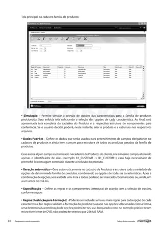 34 Todososdireitosreservados.Planejamentoecontroleorçamentário
• Simulação – Permite simular a seleção de opções das características para a família de produtos
posicionada. Será exibida tela solicitando a seleção das opções de cada característica. Ao final, será
apresentada tela completa do cadastro do Produto e a respectiva estrutura de componentes para
conferência. Se o usuário decidir, poderá, neste instante, criar o produto e a estrutura nos respectivos
arquivos.
• Dados Padrões – Define os dados que serão usados para preenchimento de campos obrigatórios no
cadastro de produtos e ainda itens comuns para estrutura de todos os produtos gerados da família de
produtos.
CasoexistaalgumcampocustomizadonocadastrodeProdutosdocliente,crieomesmocampo,alterando
apenas o identificador de alias (exemplo: B1_CUSTOM1 -> B1_CUSTOM1), caso haja necessidade de
preenchê-lo com algum conteúdo durante a inclusão do produto.
• Geração automática – Gera automaticamente no cadastro de Produtos e estrutura toda a variedade de
opções de determinada família de produtos, combinando as opções de todas as características. Após a
combinação de opções,será exibida uma lista e todos poderão ser marcados/desmarcados ou,ainda,um
a um antes de criá-los.
• Especificação – Define as regras e os componentes (estrutura) de acordo com a seleção de opções,
conforme segue:
• Regras (Restrição para Formação) - Poderão ser incluídas uma ou mais regras para cada opção de cada
característica.Tais regras validam a formação do produto baseado nas opções selecionadas.Dessa forma,
uma determinada combinação de opções poderá ter seu uso bloqueado como no exemplo prático:se um
micro tiver leitor de DVD,não poderá ter menos que 256 MB RAM.
Tela principal do cadastro família de produtos:
 