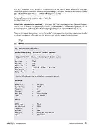 35Todososdireitosreservados. Planejamentoecontroleorçamentário
Exercícios
Para realizar esse exercício,vá em:
Atualizações > Config.De Produtos > Família Produtos
- Clique em“Incluir” e informe os dados segundo descrito abaixo:
Conteúdo	 =	 COMP
Máscara	 =	 ####
Disp.p/ uso	 =	 Não
Descrição	 =	 COMPUTADOR INTEL DUAL CORE
Cód.Padrão	 =	 Sim
Campo Pad.	 =	 Sim
- Na especificação das características,informe os dados a seguir:
Memória:
ID Fórmula		 =	 Memória
Característica		 =	 MEM
Tamanho		 =	 3
Máscara		 =	 ###
Descrição		 =	 Memória RAM
Tipo			 =	 Secundário
Placa:
ID Fórmula		 =	 Placa
Característica		 =	 Placa
Tamanho		 =	 3
Máscara		 =	 ###
Descrição		 =	 ON BOARD OFF BOARD
Tipo			 =	 Secundário
Essa regra deverá ser usada no padrão xBase baseando-se nos identificadores “Id. Formula”, mas com
símbolo de arroba (@) na frente. Ao entrar edição no campo para regras, haverá um assistente acionado
por F3 ou acionado pelo mouse no canto direito do próprio campo.
No exemplo usado,teríamos como regra a expressão:
ALLTRIM(@RAM )<>“01”
• Estrutura (Composição da estrutura) – Define itens que farão parte da estrutura do produto gerado,
usando a opção selecionada. Por exemplo: se para a característica HD – Disco Rígido, a opção 01 – 80 GB
estiver selecionada,poderá ser definido na composição da estrutura o produto HD80 (HD 80 GB).
Ainda no campo estrutura, existe o campo“Condição”em que poderá ser inserida a regra para utilização
ou não do componente informado,usando-se os mesmos critérios para definição de regras.
 