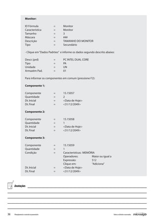 36 Todososdireitosreservados.Planejamentoecontroleorçamentário
Monitor:
ID Fórmula		 =	 Monitor
Característica		 =	 Monitor
Tamanho		 =	 3
Máscara		 =	 ###
Descrição		 =	 TAMANHO DO MONITOR
Tipo			 =	 Secundário
- Clique em“Dados Padrões” e informe os dados segundo descrito abaixo:
Descr.(prd)		 =	 PC INTEL DUAL CORE
Tipo			 =	 PA
Unidade		 =	 UN
Armazém Pad.		 =	 01
Para informar os componentes em comum (pressione F2):
Componente 1:
Componente		 =	 15.15057
Quantidade		 =	 2
Dt.Inicial		 =	 <Data de Hoje>
Dt.Final		 =	 <31/12/2049>
Componente 2:
Componente		 =	 15.15058
Quantidade		 =	 1
Dt.Inicial		 =	 <Data de Hoje>
Dt.Final		 =	 <31/12/2049>
Componente 3:
Componente		 =	 15.15059
Quantidade		 =	 1
Condição		 =	 Características:	 MEMÓRIA
				 Operadores:		 Maior ou igual a
				 Expressão:		 512
				 Clique em:		 “Adiciona”
Dt.Inicial		 =	 <Data de Hoje>
Dt.Final		 =	 <31/12/2049>
Anotações
 