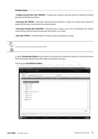 39Todososdireitosreservados. Planejamentoecontroleorçamentário
Principais Campos
• Código Característica. (BS_CODIGO) – Código para a opção e que fará parte do código de produto
gerado pela família de produtos.
• Descrição (BS_DESCR) – Descrição informativa para identificar a opção em campos para seleção de
opção.Não fará parte da descrição do produto gerado.
• Descrição Produto (BS_DESCPRD) – Descrição para a opção e que será concatenada (com demais
características) para formação da descrição do produto a ser criado.
• Ativa (BS_ATIVO) – Se identificado com“Não”,a opção não poderá ser usada.
As demais opções serão tratadas posteriormente.
A opção Visualização Gráfica mostra todas as características e respectivas opções no formato de árvore
(tree),facilitando a identificação.Tela usada somente para consulta.
Tela da opção Visualização Gráfica:
Fique
atento
 