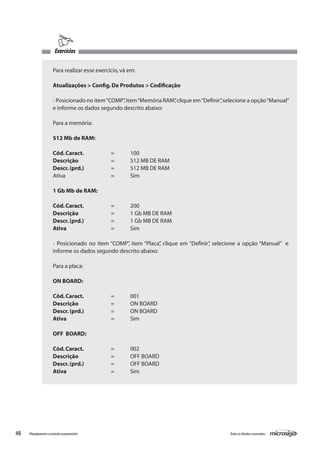 40 Todososdireitosreservados.Planejamentoecontroleorçamentário
Exercícios
Para realizar esse exercício,vá em:
Atualizações > Config.De Produtos > Codificação
- Posicionado no item“COMP”,item“Memória RAM”,clique em“Definir”,selecione a opção“Manual”
e informe os dados segundo descrito abaixo:
Para a memória:
512 Mb de RAM:
Cód.Caract.		 =	 100
Descrição		 =	 512 MB DE RAM
Descr.(prd.)		 =	 512 MB DE RAM
Ativa			 =	 Sim
1 Gb Mb de RAM:
Cód.Caract.		 =	 200
Descrição		 =	 1 Gb MB DE RAM
Descr.(prd.)		 =	 1 Gb MB DE RAM
Ativa			 =	 Sim
- Posicionado no item “COMP”, item “Placa”, clique em “Definir”, selecione a opção “Manual” e
informe os dados segundo descrito abaixo:
Para a placa:
ON BOARD:
Cód.Caract. 		 =	 001
Descrição		 =	 ON BOARD
Descr.(prd.)		 =	 ON BOARD
Ativa			 =	 Sim
OFF BOARD:
Cód.Caract.		 =	 002
Descrição		 =	 OFF BOARD
Descr.(prd.)		 =	 OFF BOARD
Ativa			 =	 Sim
 
