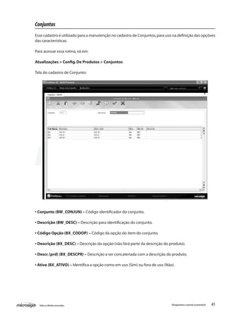 41Todososdireitosreservados. Planejamentoecontroleorçamentário
Conjuntos
Esse cadastro é utilizado para a manutenção no cadastro de Conjuntos,para uso na definição das opçõves
das características.
Para acessar essa rotina,vá em:
Atualizações > Config.De Produtos > Conjuntos
Tela do cadastro de Conjunto:
• Conjunto (BW_CONJUN) – Código identificador do conjunto.
• Descrição (BW_DESC) – Descrição para identificação do conjunto.
• Código Opção (BX_CODOP) – Código da opção do item do conjunto.
• Descrição (BX_DESC) – Descrição da opção (não fará parte da descrição do produto).
• Descr.(prd) (BX_DESCPR) – Descrição a ser concatenada com a descrição do produto.
• Ativa (BX_ATIVO) – Identifica a opção como em uso (Sim) ou fora de uso (Não).
 
