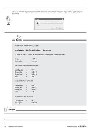42 Todososdireitosreservados.Planejamentoecontroleorçamentário
Exercícios
Caso haja cometido algum erro,selecionando o conjunto para um item indesejado,clique sobre a opção“Limpar”
e confirme:
Para realizar esse exercício,vá em:
Atualizações > Config.De Produtos > Conjuntos
- Clique na opção“Incluir”e informe os dados segundo descrito abaixo:
Conjunto	 =	 MON
Descrição	 =	 Monitor
Pressione F2 e,nos itens,informe:
Cód.Opção	 =	 001
Descrição	 =	 LCD 19”
Descr.(prd.)	 =	 LCD 19”
Ativa		 =	 Sim
Acrescente mais um item:
Cód.Opção	 =	 002
Descrição	 =	 LCD 21”
Descr.(prd.)	 =	 LCD 21”
Ativa		 =	 Sim
Acrescente mais um item:
Cód.Opção	 =	 003
Descrição	 =	 LCD 32”
Fique
atento
Anotações
 
