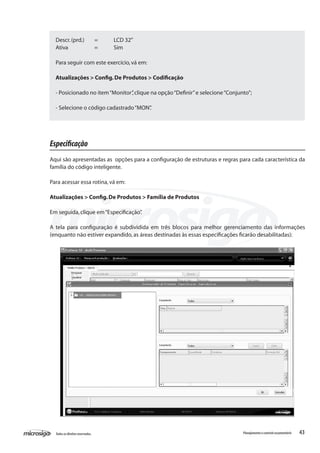 43Todososdireitosreservados. Planejamentoecontroleorçamentário
Descr.(prd.)	 =	 LCD 32”
Ativa		 =	 Sim
Para seguir com este exercício,vá em:
Atualizações > Config.De Produtos > Codificação
- Posicionado no item“Monitor”,clique na opção“Definir”e selecione“Conjunto”;
- Selecione o código cadastrado“MON”.
Especificação
Aqui são apresentadas as opções para a configuração de estruturas e regras para cada característica da
família do código inteligente.
Para acessar essa rotina,vá em:
Atualizações > Config.De Produtos > Família de Produtos
Em seguida,clique em“Especificação”.
A tela para configuração é subdividida em três blocos para melhor gerenciamento das informações
(enquanto não estiver expandido,as áreas destinadas às essas especificações ficarão desabilitadas):
 