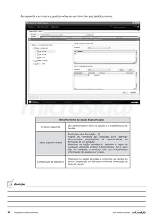 44 Todososdireitosreservados.Planejamentoecontroleorçamentário
Ao expandir a estrutura e,posicionados em um item de característica,temos:
Detalhamento da opção Especificação
No bloco esquerdo
são apresentadas todas as opções e características da
família.
bloco superior direito
Restrições para Formação - ()
Regras de Formação são utilizadas para restringir
determinadas combinações de características na
formação de um produto.
Posicione na opção desejada e cadastre a regra de
validação utilizando sintaxe X-Base/Clipper. Se a regra
não for validada, o produto com as c aracterísticas
informadas não poderá ser criado.
Composição da Estrutura
Posicione na opção desejada e preencha os campo do
bloco Composição da Estrutura conforme orientação do
help de campo.
Anotações
 