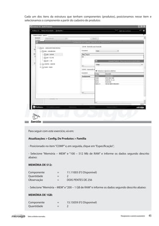 45Todososdireitosreservados. Planejamentoecontroleorçamentário
Cada um dos itens da estrutura que tenham componentes (produtos), posicionamos nesse item e
selecionamos o componente a partir do cadastro de produtos:
Para seguir com este exercício,vá em:
Atualizações > Config.De Produtos > Família
- Posicionado no item“COMP”e,em seguida,clique em“Especificação”;
- Selecione “Memória – MEM” e “100 – 512 Mb de RAM” e informe os dados segundo descrito
abaixo:
MEMÓRIA DE 512:
Componente		 =	 11.11003 (F3 Disponível)
Quantidade		 =	 2
Observação		 =	 DOIS PENTES DE 256
- Selecione“Memória – MEM”e“200 – 1 GB de RAM”e informe os dados segundo descrito abaixo:
MEMÓRIA DE 1GB:
Componente		 =	 15.15059 (F3 Disponível)
Quantidade		 =	 2
Exercícios
 
