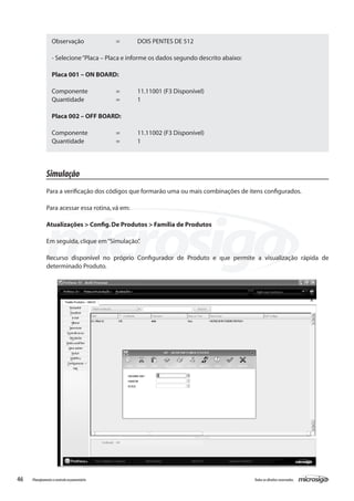 46 Todososdireitosreservados.Planejamentoecontroleorçamentário
Observação		 =	 DOIS PENTES DE 512
- Selecione“Placa – Placa e informe os dados segundo descrito abaixo:
Placa 001 – ON BOARD:
Componente		 =	 11.11001 (F3 Disponível)
Quantidade		 =	 1
Placa 002 – OFF BOARD:
Componente		 =	 11.11002 (F3 Disponível)
Quantidade		 =	 1
Simulação
Para a verificação dos códigos que formarão uma ou mais combinações de itens configurados.
Para acessar essa rotina,vá em:
Atualizações > Config.De Produtos > Família de Produtos
Em seguida,clique em“Simulação”.
Recurso disponível no próprio Configurador de Produto e que permite a visualização rápida de
determinado Produto.
 