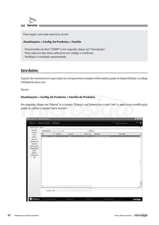 48 Todososdireitosreservados.Planejamentoecontroleorçamentário
Exercícios
Para seguir com este exercício,vá em:
Atualizações > Config.De Produtos > Família
- Posicionado no item“COMP”e,em seguida,clique em“Simulação”;
- Para cada um dos itens,selecione um código e confirme;
- Verifique o resultado apresentado.
GeraAutom.
A partir do momento em que todos os componentes estejam informados,pode-se disponibilizar o codigo
inteligente para uso.
Vá em:
Atualizações > Config.De Produtos > Família de Produtos
Em seguida, clique em “Alterar” e o campo “Disp.p/ uso”, preencha-o com “sim” e, após essa modificação,
pode-se utilizar a opção“Gera Autom.”:
 
