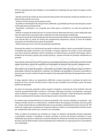 5Todososdireitosreservados. Planejamentoecontroleorçamentário
O PCP, no planejamento, deve obedecer a uma seqüência na obtenção de suas metas. As etapas a serem
seguidas são:
- Receber previsão de vendas da área comercial,expressando intervenção de vendas por produto em um
determinado período (consumo).
- Verificar nível de estoque atual (estoque inicial).
- Quantificar nível desejável de estoque futuro,definindo a quantidade que ficará estocada após cumprir
a demanda prevista (estoque final).
- Quantificar a produção a ser cumprida, que então passa a constituir-se na meta de produção do
período.
-Verificar o estoque de matéria-prima e os insumos diversos,determinando itens a serem adquiridos pelo
setor de suprimentos,necessários para a obtenção da meta de produção estabelecida.
-Calcular,emfunçãodoníveldeproduçãoedashorasprevistasdetrabalho,anecessidadedeequipamento
e de mão-de-obra ou, ainda, em função dos equipamentos disponíveis, calcular as horas de trabalho
necessárias ao entendimento do plano de produção.
- Definir prazo para início e término da produção quantificada.
A previsão de vendas é um instrumento que ajuda a indústria a definir o total a ser produzido.O processo
é realizado pelo órgão comercial e visa conceder, à empresa, objetivos de vendas a serem alcançados
num futuro próximo, adotando critérios estatísticos na determinação e juntando informações sobre a
tendência do mercado e registros das vendas históricas - aquelas ocorridas em períodos semelhantes no
passado.
AprevisãodevendaspermiteaoPCPprogramaraquantidadedeprodutoaserfabricadanumdeterminado
espaço de tempo e,a partir daí,quantificar as necessidades de material,mão-de-obra e equipamentos.
Após determinar os tipos de produtos a serem feitos,de escolher o tipo de produção a seguir,de definir a
quantidade a fabricar, de especificar o material a ser utilizado e de quantificar os insumos, resta definir o
processo que consiste na determinação da seqüência de operações e dos tipos de equipamentos a serem
utilizados.
A etapa seguinte volta-se ao aprazamento, definindo o prazo necessário à conclusão da tarefa, com
previsão de início e de fim. Permite estimar a data em que o trabalho será concluído, a partir do tempo
padrão das operações.
Ao entrar em execução, seguindo o plano traçado, é chegado o momento de iniciar também a fase de
controle, acompanhando todo o processo e checando cada etapa. Controlar é acompanhar a execução,
medir resultados conseguidos e comparar com o planejado. Controlar é medir desempenho, identificar
desvios no planejamento,localizar erros tão logo ocorram e encaminhar correções.
O controle exige acompanhamento do volume produzido e dos recursos utilizados na produção - seja
máquina, tempo, homem ou matéria-prima-, medindo índices de ocupação, ociosidade, consumo, perda
etc.,sempre relacionado por unidade fabricada.Se,por exemplo,o planejamento prevê consumo de 100
metros de madeira para a produção de cinqüenta cadeiras,o índice a ser acompanhado é de dois metros
por unidade fabricada,sendo este o número a ser controlado.
Todos os dados da produção são anotados em mapas ou relatórios apropriados, ficando registrados
a quantidade entregue à expedição, as perdas ocorridas, o número de pessoas envolvidas, as horas
trabalhadas (por pessoas e máquinas),o material utilizado etc..Na fase de controle,há o acompanhamento
de tudo o que foi determinado na fase de planejamento,verificando se a execução está em concordância
com o planejado.
 