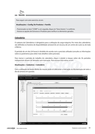 51Todososdireitosreservados. Planejamentoecontroleorçamentário
Exercícios
Para seguir com este exercício,vá em:
Atualizações > Config.De Produtos > Família
- Posicionado no item“COMP”e,em seguida,clique em“Gera Autom.”e confirme;
- Acesse as opções de Estrutura e Produtos para verificar os elementos gerados.
Calendários
O cadastro de Calendários é obrigatório para a utilização da carga-máquina. Por meio dos calendários,
são definidos os horários de disponibilidade semanal de um recurso, de um centro de custo ou de toda
a fábrica.
O período de um dia (24 horas) é dividido de acordo com a precisão utilizada (consulte as informações
sobre os parâmetros para obter mais detalhes sobre precisão).
Para marcar o período de trabalho do calendário, clique e arraste o mouse sobre ele. Os períodos
indisponíveis devem ser deixados sem marcação. Para acessar essa rotina,vá em:
Atualizações > Cadastros > Calendário
Com a utilização do botão direito do mouse, pode-se selecionar a marcação ou desmarcação de todo o
dia da semana em questão.
 