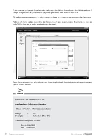 52 Todososdireitosreservados.Planejamentoecontroleorçamentário
Exercícios
Dessa forma, ao preencher o horário para um determinado dia, ele é copiado, automaticamente, para os
demais dias da semana.
Para realizar com este exercício,vá em:
Atualizações > Cadastros > Calendário
- Clique em“Incluir”e informe os dados abaixo:
Código		 =	 001
Descrição	 =	 Calendário 8 hrs – Dia
- Selecione os seguintes horários:
	 Das 08:00 às 12:00
	 Das 13:00 às 17:00
O único campo obrigatório do cadastro é o código do calendário.A descrição do calendário é opcional.O
campo ”Carga horária”,na parte inferior da janela,apresenta o total de horas marcadas.
Clicando-se nas demais pastas,é possível marcar ou alterar os horários em cada um dos dias da semana.
Pode-se selecionar a cópia automática do dia selecionado para os demais dias da semana por meio da
tecla F12 (a cópia não se aplica ao sábado e ao domingo):
 