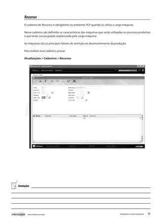 55Todososdireitosreservados. Planejamentoecontroleorçamentário
Recursos
O cadastro de Recursos é obrigatório no ambiente PCP quando se utiliza a carga-máquina.
Nesse cadastro,são definidas as características das máquinas que serão utilizadas no processo produtivo
e que terão sua ocupação seqüenciada pela carga-máquina.
As máquinas são os principais fatores de restrição no desenvolvimento da produção.
Para realizar esse cadastro,acesse:
Atualizações > Cadastros > Recursos
Anotações
 