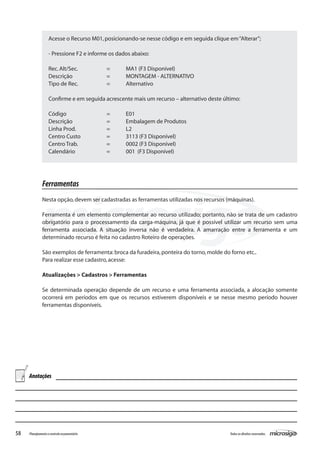 58 Todososdireitosreservados.Planejamentoecontroleorçamentário
Acesse o Recurso M01,posicionando-se nesse código e em seguida clique em“Alterar”;
- Pressione F2 e informe os dados abaixo:
Rec.Alt/Sec.		 =	 MA1 (F3 Disponível)
Descrição		 =	 MONTAGEM - ALTERNATIVO
Tipo de Rec.		 =	 Alternativo
Confirme e em seguida acrescente mais um recurso – alternativo deste último:
Código			 =	 E01
Descrição		 =	 Embalagem de Produtos
Linha Prod.		 =	 L2
Centro Custo		 =	 3113 (F3 Disponível)
Centro Trab.		 =	 0002 (F3 Disponível)
Calendário		 =	 001 (F3 Disponível)
Ferramentas
Nesta opção,devem ser cadastradas as ferramentas utilizadas nos recursos (máquinas).
Ferramenta é um elemento complementar ao recurso utilizado; portanto, não se trata de um cadastro
obrigatório para o processamento da carga-máquina, já que é possível utilizar um recurso sem uma
ferramenta associada. A situação inversa não é verdadeira. A amarração entre a ferramenta e um
determinado recurso é feita no cadastro Roteiro de operações.
São exemplos de ferramenta:broca da furadeira,ponteira do torno,molde do forno etc..
Para realizar esse cadastro,acesse:
Atualizações > Cadastros > Ferramentas
Se determinada operação depende de um recurso e uma ferramenta associada, a alocação somente
ocorrerá em períodos em que os recursos estiverem disponíveis e se nesse mesmo período houver
ferramentas disponíveis.
Anotações
 