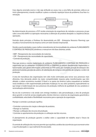6 Todososdireitosreservados.Planejamentoecontroleorçamentário
Na determinação do processo, o PCP recebe orientação da engenharia de métodos e processos, já que
cabe a essa área definir as operações necessárias à obtenção do produto desejado e a seqüência dessas
operações.
Partindo deste princípio, o Protheus foi desenvolvido em ERP - (Enterprise Resource Planning), que
visualiza o funcionamento da empresa como um todo (Gestão Empresarial).
Devido a particularidades e para melhor entendimento da funcionalidade do ambiente PLANEJAMENTO
E CONTROLE DE PRODUÇÃO,dividimos o manual em três fases distintas,sendo:
• MRP - Planejamento das necessidades de materiais.
• CRP - Planejamento das necessidades de capacidades.
• Controle da produção.
Para que ocorra a correta implantação do ambiente PLANEJAMENTO E CONTROLE DE PRODUÇÃO, é
importante que os ambientes ESTOQUE/CUSTOS e COMPRAS já estejam devidamente implantados e
funcionando, pois geram informações primordiais ao PCP como, por exemplo, posição de estoques dos
produtos/materiais,posição da carteira de solicitações de compras e de pedidos de compras e ordem de
produção.
A área de manufatura das organizações tem sido muito estimulada para tornar seus processos mais
eficientes. Esta demanda advém da maior competitividade imposta pelas transformações que têm
afetado a ordem econômica mundial. O Brasil e os países da América Latina enquadram-se também
nesta tendência e têm experimentado profundas mudanças no seu setor produtivo, especialmente no
que tange à modernização de seus processos de produção, melhoria da qualidade de seus produtos e
racionalização administrativa.
Na era do e-commerce e da venda com entrega imediata e alta personalização, a área de produção
deve garantir o nível de serviço exigido pelos clientes internos e externos da organização, garantindo a
confiabilidade,velocidade e flexibilidade necessárias para a operação da organização.
Planejar e controlar a produção significa:
• Controlar o processo de criação e alteração de produtos.
• Planejar os materiais.
• Planejar a utilização dos recursos de produção.
• Controlar os apontamentos de produção e a utilização real dos recursos.
O planejamento da produção garante a análise sobre a capacidade de trabalho atual e futura da
organização.
O controle de utilização dos recursos permite que seja feita a análise das ocorrências que ocorreram entre
o que foi planejado e o que realmente foi executado.
Caso alguma anomalia ocorra e não seja atribuída ao acaso, mas a uma falha de previsão, volta-se ao
início (planejamento), visando modificar o plano e evitando repetição futura do problema. Essa fase é a
retroação.
Planejamento
Controle
Retroação Execução
 