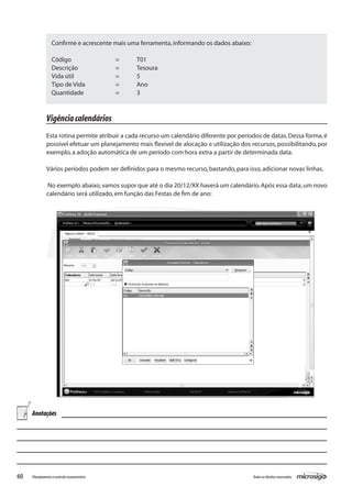 60 Todososdireitosreservados.Planejamentoecontroleorçamentário
Vigênciacalendários
Esta rotina permite atribuir a cada recurso um calendário diferente por períodos de datas.Dessa forma,é
possível efetuar um planejamento mais flexível de alocação e utilização dos recursos, possibilitando, por
exemplo,a adoção automática de um período com hora extra a partir de determinada data.
Vários períodos podem ser definidos para o mesmo recurso,bastando,para isso,adicionar novas linhas.
No exemplo abaixo,vamos supor que até o dia 20/12/XX haverá um calendário.Após essa data,um novo
calendário será utilizado,em função das Festas de fim de ano:
Confirme e acrescente mais uma ferramenta,informando os dados abaixo:
Código			 =	 T01
Descrição		 =	 Tesoura
Vida útil		 =	 5
Tipo de Vida		 =	 Ano
Quantidade		 =	 3
Anotações
 