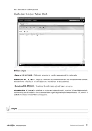 61Todososdireitosreservados. Planejamentoecontroleorçamentário
Para realizar esse cadastro,acesse:
Atualizações > Cadastros > Vigência Calend.
Principais campos
• Recurso (HI_RECURSO) – Código do recurso a ter a vigência de calendários cadastrada.
• Calendário (HI_CALEND) – Código do calendário relacionado ao recurso por um determinado período.
Irá determinar o horário de trabalho do recurso no intervalo de datas definido.
• Data Inicial (HI_DTVGINI) – Data inicial da vigência do calendário para o recurso.
• Data Final (HI_DTVGFIM) – Data final da vigência do calendário para o recurso.Se não for preenchida,
determina que o recurso está com o calendário em vigência por tempo indeterminado e não permite o
cadastramento de um calendário subseqüente.
Anotações
 