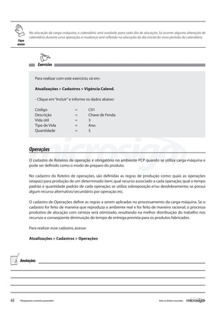 62 Todososdireitosreservados.Planejamentoecontroleorçamentário
Exercícios
Na alocação de carga-máquina, o calendário será avaliado para cada dia de alocação. Se ocorrer alguma alteração de
calendário durante uma operação,a mudança será refletida na alocação do dia inicial do novo período do calendário.
Para realizar com este exercício,vá em:
Atualizações > Cadastros > Vigência Calend.
- Clique em“Incluir”e informe os dados abaixo:
Código			 =	 C01
Descrição		 =	 Chave de Fenda
Vida útil		 =	 3
Tipo de Vida		 =	 Ano
Quantidade		 =	 5
Operações
O cadastro de Roteiros de operação é obrigatório no ambiente PCP quando se utiliza carga-máquina e
pode ser definido como o modo de preparo do produto.
No cadastro do Roteiro de operações, são definidas as regras de produção como: quais as operações
(etapas) para produção de um determinado item; qual recurso associado a cada operação; qual o tempo
padrão e quantidade padrão de cada operação; se utiliza sobreposição e/ou desdobramento; se possui
algum recurso alternativo/secundário por operação etc.
O cadastro de Operações define as regras a serem aplicadas no processamento da carga-máquina. Se o
cadastro for feito de maneira que reproduza o ambiente real e for feito de maneira racional, o processo
produtivo de alocação com certeza será otimizado, resultando na melhor distribuição do trabalho nos
recursos e conseqüente diminuição do tempo de entrega prevista para os produtos fabricados.
Para realizar esse cadastro,acesse:
Atualizações > Cadastros > Operações
Fique
atento
Anotações
 