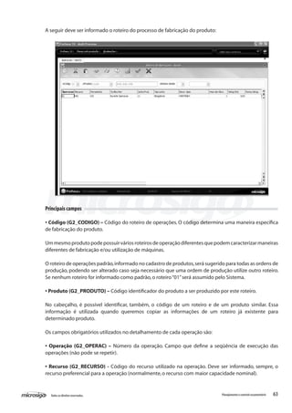 63Todososdireitosreservados. Planejamentoecontroleorçamentário
Principais campos
• Código (G2_CODIGO) – Código do roteiro de operações. O código determina uma maneira específica
de fabricação do produto.
Ummesmoprodutopodepossuirváriosroteirosdeoperaçãodiferentesquepodemcaracterizarmaneiras
diferentes de fabricação e/ou utilização de máquinas.
O roteiro de operações padrão,informado no cadastro de produtos,será sugerido para todas as ordens de
produção, podendo ser alterado caso seja necessário que uma ordem de produção utilize outro roteiro.
Se nenhum roteiro for informado como padrão,o roteiro“01”será assumido pelo Sistema.
• Produto (G2_PRODUTO) – Código identificador do produto a ser produzido por este roteiro.
No cabeçalho, é possível identificar, também, o código de um roteiro e de um produto similar. Essa
informação é utilizada quando queremos copiar as informações de um roteiro já existente para
determinado produto.
Os campos obrigatórios utilizados no detalhamento de cada operação são:
• Operação (G2_OPERAC) – Número da operação. Campo que define a seqüência de execução das
operações (não pode se repetir).
• Recurso (G2_RECURSO) - Código do recurso utilizado na operação. Deve ser informado, sempre, o
recurso preferencial para a operação (normalmente,o recurso com maior capacidade nominal).
A seguir deve ser informado o roteiro do processo de fabricação do produto:
 