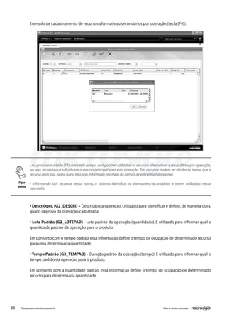 64 Todososdireitosreservados.Planejamentoecontroleorçamentário
Exemplo de cadastramento de recursos alternativos/secundários por operação (tecla [F4]):
• Ao pressionar a tecla [F4] sobre este campo,será possível cadastrar os recursos alternativos e secundários por operação;
ou seja, recursos que substituem o recurso principal para esta operação.Tais recursos podem ter eficiência menor que o
recurso principal,basta que o fato seja informado por meio do campo de percentual disponível.
• Informando tais recursos nessa rotina, o sistema identifica os alternativos/secundários a serem utilizados nessa
operação.
• Descr.Oper.(G2_DESCRI) – Descrição da operação.Utilizado para identificar e definir,de maneira clara,
qual o objetivo da operação cadastrada.
• Lote Padrão (G2_LOTEPAD) - Lote padrão da operação (quantidade). É utilizado para informar qual a
quantidade padrão da operação para o produto.
Em conjunto com o tempo padrão,essa informação define o tempo de ocupação de determinado recurso
para uma determinada quantidade.
• Tempo Padrão (G2_TEMPAD) - Duração padrão da operação (tempo). É utilizado para informar qual o
tempo padrão da operação para o produto.
Em conjunto com a quantidade padrão, essa informação define o tempo de ocupação de determinado
recurso para determinada quantidade.
Fique
atento
 