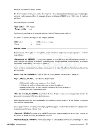 65Todososdireitosreservados. Planejamentoecontroleorçamentário
Exemplo lote padrão X tempo padrão:
Em determinada indústria,após análise das máquinas e dos processos,foi constatado que,para a operação
de serrar madeira,a capacidade de produção de uma serra (recurso R00001) é de 1000 metros de madeira
por hora.
Informações para o Sistema:
• Lote padrão – 1000 metros
• Tempo padrão – 1 hora
Qual o tempo de duração de uma operação para serrar 3000 metros de madeira?
O Sistema irá aplicar uma regra de três simples,obtendo:
1000 metros 		 =	 3000 metros -> 3 horas
1 hora			 x 	 horas
Principais campos
Existemoutrasinformaçõesnãoobrigatórias,porémrelevantes,aosprocessosdeplanejamentoecontrole
de produção:
• Ferramenta. (G2_FERRAM) – Ferramenta associada à operação. Se na alocação da carga-máquina for
selecionada a alocação de ferramentas, será obrigatória a disponibilidade do recurso e da ferramenta
informados para que haja a alocação da operação.
Assim como no cadastro de Recursos é possível, através da tecla [F4], informar ferramentas alternativas
por operação.
• Linha Prod.(G2_LINHAPR) - Código de linha de produção a ser utilizada para a operação.
• Tipo Linha (G2_TPLINHA) - Tipo da linha de produção:
- O:Obrigatória (utiliza recursos apenas desta linha).
- P:Preferencial (utiliza,preferencialmente,recursos desta linha).
- D:Dependente (utiliza recursos da linha do recurso da operação anterior).
- I:Informativa (sem critério de escolha).
• Mão-de-obra (G2_MAOOBRA) - Quantidade da mão-de-obra necessária para a operação. Número de
pessoas envolvidas ou índice para ajuste do custo.
Caso não seja preenchida,será considerado como valor um;ou seja,uma hora de uso do recurso requisita
uma hora de mão-de-obra.
Caso seja preenchido com dois,por exemplo,significa que para cada hora de uso do recurso,é necessário
requisitar duas horas de mão-de-obra.
• Setup (G2_SETUP) –Tempo de setup padrão.Tempo gasto para preparação do recurso para a operação.
É somado ao tempo de operação do recurso utilizado.
• Formu Setup (G2_FORMSTP) – Fórmula do tempo de setup padrão.Permite calcular o tempo de setup
 