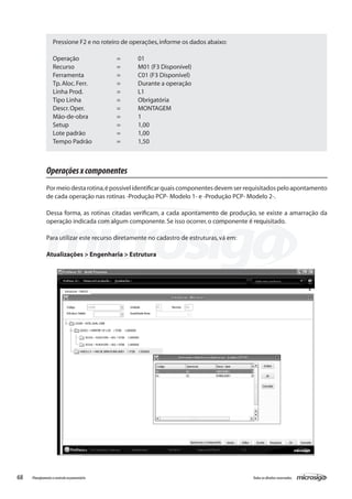 68 Todososdireitosreservados.Planejamentoecontroleorçamentário
Operaçõesxcomponentes
Pormeiodestarotina,épossívelidentificarquaiscomponentesdevemserrequisitadospeloapontamento
de cada operação nas rotinas -Produção PCP- Modelo 1- e -Produção PCP- Modelo 2-.
Dessa forma, as rotinas citadas verificam, a cada apontamento de produção, se existe a amarração da
operação indicada com algum componente.Se isso ocorrer,o componente é requisitado.
Para utilizar este recurso diretamente no cadastro de estruturas,vá em:
Atualizações > Engenharia > Estrutura
Pressione F2 e no roteiro de operações,informe os dados abaixo:
Operação		 =	 01
Recurso		 =	 M01 (F3 Disponível)
Ferramenta		 =	 C01 (F3 Disponível)
Tp.Aloc.Ferr.		 =	 Durante a operação
Linha Prod.		 =	 L1
Tipo Linha		 =	 Obrigatória
Descr.Oper.		 =	 MONTAGEM
Mão-de-obra		 =	 1
Setup			 =	 1,00
Lote padrão		 =	 1,00
Tempo Padrão		 =	 1,50
 
