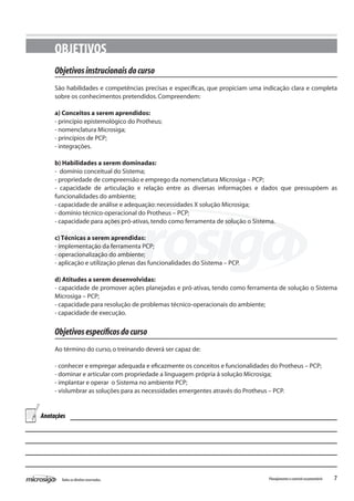 7Todososdireitosreservados. Planejamentoecontroleorçamentário
OBJETIVOS
Objetivosinstrucionaisdocurso
São habilidades e competências precisas e específicas, que propiciam uma indicação clara e completa
sobre os conhecimentos pretendidos.Compreendem:
a) Conceitos a serem aprendidos:
- princípio epistemológico do Protheus;
- nomenclatura Microsiga;
- princípios de PCP;
- integrações.
b) Habilidades a serem dominadas:
- domínio conceitual do Sistema;
- propriedade de compreensão e emprego da nomenclatura Microsiga – PCP;
- capacidade de articulação e relação entre as diversas informações e dados que pressupõem as
funcionalidades do ambiente;
- capacidade de análise e adequação:necessidades X solução Microsiga;
- domínio técnico-operacional do Protheus – PCP;
- capacidade para ações pró-ativas,tendo como ferramenta de solução o Sistema.
c) Técnicas a serem aprendidas:
- implementação da ferramenta PCP;
- operacionalização do ambiente;
- aplicação e utilização plenas das funcionalidades do Sistema – PCP.
d) Atitudes a serem desenvolvidas:
- capacidade de promover ações planejadas e pró-ativas, tendo como ferramenta de solução o Sistema
Microsiga – PCP;
- capacidade para resolução de problemas técnico-operacionais do ambiente;
- capacidade de execução.
Objetivosespecíficosdocurso
Ao término do curso,o treinando deverá ser capaz de:
- conhecer e empregar adequada e eficazmente os conceitos e funcionalidades do Protheus – PCP;
- dominar e articular com propriedade a linguagem própria à solução Microsiga;
- implantar e operar o Sistema no ambiente PCP;
- vislumbrar as soluções para as necessidades emergentes através do Protheus – PCP.
Anotações
 