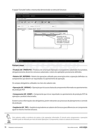 70 Todososdireitosreservados.Planejamentoecontroleorçamentário
Este cadastro valida a existência do roteiro e das operações informadas. O vínculo entre componentes e operações
também pode ser efetuado por meio do botão Operações x Componentes,criado no cadastro de Estruturas.
Principais campos
• Produto (GF_PRODUTO) – Produto a ter amarração Operação x Componente cadastrada.Esse produto,
obrigatoriamente,deverá ter estrutura cadastrada e roteiro de operações previamente definidos.
• Roteiro (GF_ROTEIRO) - Roteiro de operações utilizado para amarração entre a operação definida e os
componentes que devem ser requisitados no apontamento da operação.
Os campos obrigatórios utilizados nos itens do cadastro são:
•Operação(GF_OPERAC)–Operaçãoqueirácausarabaixadocomponenteinformadonosapontamentos
de produção PCP.
• Componente (GF_COMP) – Componente que irá ser requisitado no apontamento de produção PCP da
operação e produto relacionados.
Existem outras informações não obrigatórias,porém relevantes aos processos de planejamento e controle
de produção:
•Seqüência(GF_TRT)–SeqüênciaequivalenteaocadastrodeEstruturaparadiferenciarumcomponente
igual no mesmo nível de estrutura.
A opção“Consulta”exibe a mesma tela demonstrada na rotina de Estrutura:
Clicando-se em
“Consulta”, podemos
verificar em que
operação deverá ser
vinculado o produto.
Fique
atento
 