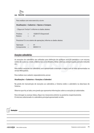 71Todososdireitosreservados. Planejamentoecontroleorçamentário
Exercícios
Para realizar com este exercício,vá em:
Atualizações > Cadastros > Operac x Compon.
- Clique em“Incluir”e informe os dados abaixo:
Produto	 =	 10200 (F3 Disponível)
Roteiro		 =	 01
Pressione F2 e no roteiro de operações,informe os dados abaixo:
Operação	 =	 01
Componente	 =	 MOD3113
Exceçõescalendários
As exceções de calendário são utilizadas para definição de qualquer exceção periódica a um recurso,
centro de custo ou a toda a fábrica tais como feriados, férias coletivas, compensações, jornada reduzida
etc..
Para definir exceções do calendário, será apresentado o exemplo a seguir, com as telas apresentadas na
versão MDI padrão.
Para realizar esse cadastro separadamente,acesse:
Atualizações > Cadastros > Exceções x Calendari.
Na janela de manutenção de exceções ao calendário, o Sistema exibe o calendário na data-base do
Sistema.
Observe que há,ao lado,uma janela que apresenta informações sobre as exceções já cadastradas.
Para retroagir ou avançar datas,clique nos meses/ano anterior ou posterior,respectivamente.
O mês/ano selecionado é o calendário principal apresentado na tela.
Anotações
 