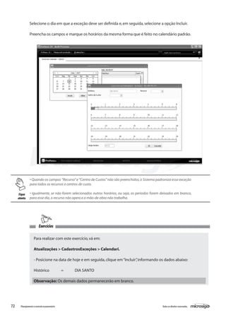 72 Todososdireitosreservados.Planejamentoecontroleorçamentário
Exercícios
Para realizar com este exercício,vá em:
Atualizações > CadastrosExceções > Calendari.
- Posicione na data de hoje e em seguida,clique em“Incluir”,informando os dados abaixo:
Histórico	 =	 DIA SANTO
Observação: Os demais dados permanecerão em branco.
• Quando os campos ”Recurso”e ”Centro de Custos”não são preenchidos,o Sistema padroniza essa exceção
para todos os recursos e centros de custo.
	
• Igualmente, se não forem selecionados outros horários, ou seja, os períodos forem deixados em branco,
para esse dia,o recurso não opera e a mão-de-obra não trabalha.
Selecione o dia em que a exceção deve ser definida e,em seguida,selecione a opção Incluir.
Preencha os campos e marque os horários da mesma forma que é feito no calendário padrão.
Fique
atento
 