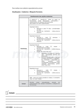 75Todososdireitosreservados. Planejamentoecontroleorçamentário
Detalhamento das opções existentes
Assistente
O objetivo é a geração de datas as quais as
ferramentas serão bloqueadas, otimizando o
cadastramento do bloqueio de ferramentas.
Aqui podem ser assim especificados:
Repetição Diária:
• Bloquear a c ada “X” dias – p eriodicidade
em dias.
• Termina em XX/XX/XX - último dia do
bloqueio.
Repetição Semanal:
• Bloquear a cada “X” semanas –
periodicidade em semanas.
• Termina em XX/XX/XX - último dia do
bloqueio.
Repetição Mensal:
• Bloquear a cada “X” meses –
periodicidade em meses.
• Termina em XX/XX/XX - último dia do
bloqueio.
• Opção “Por data”/”Por dia” :
o selecionar uma data: ex: todo dia
30 a f erramenta deverá s er
bloqueada;
o leva em consideração o intervalo
de datas informado no cabeçalho.
Ex.: 0 8/05/07 – terça-feira. A s
datas geradas, serão
consideradas mensalmente ( pela
repetição selecionada), porém
toda Terça-feira.
Repetição Anual:
• Bloquear a cada “X” meses –
periodicidade em anos.
• Termina em XX/XX/XX - último dia do
bloqueio.
OBS.: para que sejam geradas a s datas, é necessário
clicar no ícona “Datas”.
Incluir
Permite incluir manualmente, através do
preenchimento dos campos n ecessários o bloqueio d e
ferramentas.
Para realizar esse cadastro separadamente,acesse:
Atualizações > Cadastros > Bloqueio Ferramen.
Anotações
 