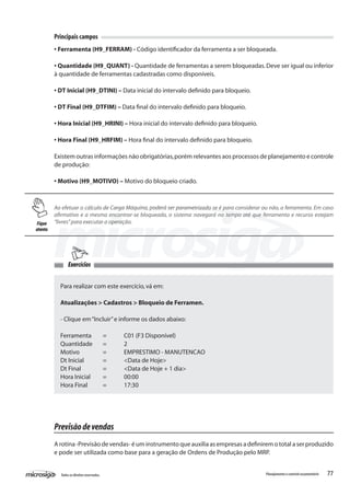 77Todososdireitosreservados. Planejamentoecontroleorçamentário
Principais campos
• Ferramenta (H9_FERRAM) - Código identificador da ferramenta a ser bloqueada.
• Quantidade (H9_QUANT) - Quantidade de ferramentas a serem bloqueadas.Deve ser igual ou inferior
à quantidade de ferramentas cadastradas como disponíveis.
• DT Inicial (H9_DTINI) – Data inicial do intervalo definido para bloqueio.
• DT Final (H9_DTFIM) – Data final do intervalo definido para bloqueio.
• Hora Inicial (H9_HRINI) – Hora inicial do intervalo definido para bloqueio.
• Hora Final (H9_HRFIM) – Hora final do intervalo definido para bloqueio.
Existem outras informações não obrigatórias,porém relevantes aos processos de planejamento e controle
de produção:
• Motivo (H9_MOTIVO) – Motivo do bloqueio criado.
Ao efetuar o cálculo de Carga Máquina, poderá ser parametrizado se é para considerar ou não, a ferramenta. Em caso
afirmativo e a mesma encontrar-se bloqueada, o sistema navegará no tempo até que ferramenta e recurso estejam
“livres”para executar a operação.
Para realizar com este exercício,vá em:
Atualizações > Cadastros > Bloqueio de Ferramen.
- Clique em“Incluir”e informe os dados abaixo:
Ferramenta	 =	 C01 (F3 Disponível)
Quantidade	 =	 2
Motivo		 =	 EMPRESTIMO - MANUTENCAO
Dt Inicial	 =	 <Data de Hoje>
Dt Final		 =	 <Data de Hoje + 1 dia>
Hora Inicial	 =	 00:00
Hora Final	 =	 17:30
Previsãodevendas
A rotina -Previsão de vendas- é um instrumento que auxilia as empresas a definirem o total a ser produzido
e pode ser utilizada como base para a geração de Ordens de Produção pelo MRP.
Fique
atento
Exercícios
 