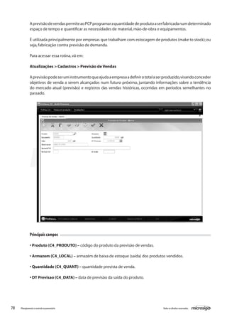 78 Todososdireitosreservados.Planejamentoecontroleorçamentário
AprevisãodevendaspermiteaoPCPprogramaraquantidadedeprodutoaserfabricadanumdeterminado
espaço de tempo e quantificar as necessidades de material,mão-de-obra e equipamentos.
É utilizada principalmente por empresas que trabalham com estocagem de produtos (make to stock);ou
seja,fabricação contra previsão de demanda.
Para acessar essa rotina,vá em:
Atualizações > Cadastros > Previsão de Vendas
Aprevisãopodeseruminstrumentoqueajudaaempresaadefinirototalaserproduzido,visandoconceder
objetivos de venda a serem alcançados num futuro próximo, juntando informações sobre a tendência
do mercado atual (previsão) e registros das vendas históricas, ocorridas em períodos semelhantes no
passado.
Principais campos
• Produto (C4_PRODUTO) – código do produto da previsão de vendas.
• Armazem (C4_LOCAL) – armazém de baixa de estoque (saída) dos produtos vendidos.
• Quantidade (C4_QUANT) – quantidade prevista de venda.
• DT Previsao (C4_DATA) – data de previsão da saída do produto.
 