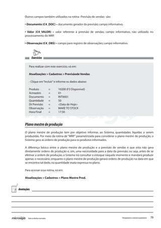 79Todososdireitosreservados. Planejamentoecontroleorçamentário
Exercícios
Para realizar com este exercício,vá em:
Atualizações > Cadastros > Previsãode Vendas
- Clique em“Incluir”e informe os dados abaixo:
Produto	 =	 10200 (F3 Disponível)
Armazém	 =	 01
Documento	 =	 INT0001
Quantidade	 =	 50
Dt Previsão	 =	 <Data de Hoje>
Observação	 =	 MAKE TO STOCK
Hora Final	 =	 17:30
Planomestredeprodução
O plano mestre de produção tem por objetivo informar, ao Sistema, quantidades líquidas a serem
produzidas. Por meio da rotina de “MRP” parametrizada para considerar o plano mestre de produção, o
Sistema gera as ordens de produção para os produtos informados.
A diferença básica entre o plano mestre de produção e a previsão de vendas é que esta não gera
diretamente ordens de produção e, sim, uma necessidade para a data da previsão; ou seja, antes de se
efetivar a ordem de produção, o Sistema irá consultar o estoque naquele momento e mandará produzir
apenas o necessário, enquanto o plano mestre de produção gerará ordens de produção na data em que
se encontra tal dado,na quantidade exata expressa no plano.
Para acessar essa rotina,vá em:
Atualizações > Cadastros > Plano Mestre Prod.
Outros campos também utilizados na rotina -Previsão de vendas- são:
• Documento (C4_DOC) – documento gerador da previsão; campo informativo.
• Valor (C4_VALOR) – valor referente à previsão de vendas; campo informativo, não utilizado no
processamento do MRP.
• Observação (C4_OBS) – campo para registro de observações; campo informativo.
Anotações
 