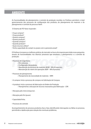 8 Todososdireitosreservados.Planejamentoecontroleorçamentário
AMBIENTE
As funcionalidades de planejamento e controle da produção reunidas no Protheus permitem o total
gerenciamento dos processos de configuração dos produtos, do planejamento de materiais e do
planejamento e controle do processo fabril.
O Sistema de PCP deve responder:
• O que comprar?
• O que produzir?
• Quanto comprar?
• Quanto produzir?
• Quando comprar?
• Quando produzir?
• Quais recursos utilizar?
• Tenho capacidade de cumprir os prazos com o panorama atual?
O Protheus incorpora as melhores práticas de mercado na busca da resposta para todas essas perguntas,
através de funcionalidades nos diversos processos que envolvem o planejamento e o controle da
produção:
• Processos de engenharia
	 – Pré-estrutura.
	 – Configurador de produtos.
	 – Manutenção da estrutura de materiais (BOM – Bill of materials).
	 – Manutenção do roteiro de operações (BOP – Bill of process).
• Processos de planejamento
	 – Planejamento da necessidade de materiais – MRP.
• A comprar:inicia o processo de compras via Solicitação de Compras
• A produzir:inicia o processo de fabricação via Ordem de Produção
	 – Planejamento e alocação de recursos necessários para fabricação – CRP.
• Alocação pelo início (empurrar).
• Alocação pelo fim (puxar).
• Capacidade finita.
• Processos de controle
Acompanhamento do processo produtivo, fase a fase, identificando interrupções ou falhas no processo,
permitindo a rápida ação para solução dos eventuais problemas.
 