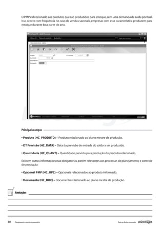 80 Todososdireitosreservados.Planejamentoecontroleorçamentário
Principais campos
• Produto (HC_PRODUTO) – Produto relacionado ao plano mestre de produção.
• DT Previsão (HC_DATA) – Data da previsão de entrada do saldo a ser produzido.
• Quantidade (HC_QUANT) – Quantidade prevista para produção do produto relacionado.
Existem outras informações não obrigatórias,porém relevantes aos processos de planejamento e controle
de produção:
• Opcional PMP (HC_OPC) – Opcionais relacionados ao produto informado.
• Documento (HC_DOC) – Documento relacionado ao plano mestre de produção.
O PMP é direcionado aos produtos que são produzidos para estoque,sem uma demanda de saída pontual.
Isso ocorre com freqüência no caso de vendas sazonais,empresas com essa característica produzem para
estoque durante boa parte do ano.
Anotações
 