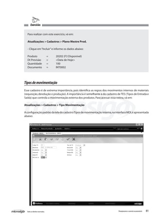 81Todososdireitosreservados. Planejamentoecontroleorçamentário
Exercícios
Para realizar com este exercício,vá em:
Atualizações > Cadastros > Plano Mestre Prod.
- Clique em“Incluir”e informe os dados abaixo:
Produto	 =	 20202 (F3 Disponível)
Dt Previsão	 =	 <Data de Hoje>
Quantidade	 =	 100
Documento	 =	 INT0002
Tiposdemovimentação
Esse cadastro é de extrema importância, pois identifica as regras dos movimentos internos de materiais
(requisição,devolução e produção).A importância é semelhante à do cadastro de TES (Tipos de Entrada e
Saída) que controla a movimentação externa dos produtos.Para acessar essa rotina,vá em:
Atualizações > Cadastros > Tipo Movimentação
AconfiguraçãopadrãodateladocadastroTiposdemovimentaçãointerna,nainterfaceMDI,éapresentada
abaixo:
 